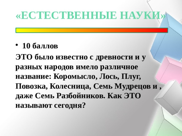 «естественные науки» 10 баллов ЭТО было известно с древности и у разных народов имело различное название: Коромысло, Лось, Плуг, Повозка, Колесница, Семь Мудрецов и , даже Семь Разбойников. Как ЭТО называют сегодня? 