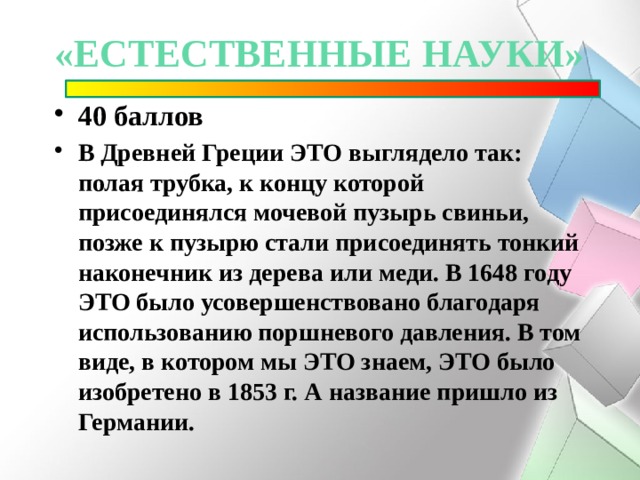«естественные науки» 40 баллов В Древней Греции ЭТО выглядело так: полая трубка, к концу которой присоединялся мочевой пузырь свиньи, позже к пузырю стали присоединять тонкий наконечник из дерева или меди. В 1648 году ЭТО было усовершенствовано благодаря использованию поршневого давления. В том виде, в котором мы ЭТО знаем, ЭТО было изобретено в 1853 г. А название пришло из Германии. 