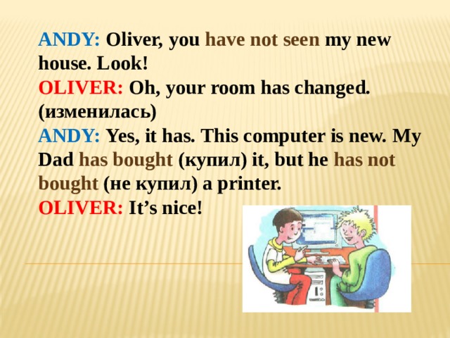 ANDY: Oliver, you have not seen my new house. Look! OLIVER: Oh, your room has changed. (изменилась) ANDY: Yes, it has. This computer is new. My Dad has bought (купил) it, but he has not bought (не купил) a printer. OLIVER: It’s nice! 