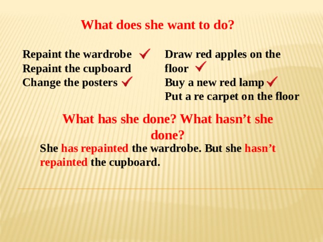 What does she want to do? Repaint the wardrobe Draw red apples on the floor Repaint the cupboard Buy a new red lamp Change the posters Put a re carpet on the floor What has she done? What hasn’t she done? She has repainted the wardrobe. But she hasn’t  repainted the cupboard. 