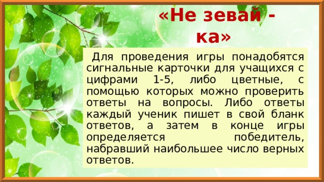 «Не зевай - ка» Для проведения игры понадобятся сигнальные карточки для учащихся с цифрами 1-5, либо цветные, с помощью которых можно проверить ответы на вопросы. Либо ответы каждый ученик пишет в свой бланк ответов, а затем в конце игры определяется победитель, набравший наибольшее число верных ответов. 