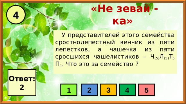 4 «Не зевай - ка» У представителей этого семейства сростнолепестный венчик из пяти лепестков, а чашечка из пяти сросшихся чашелистиков – Ч (5) Л (5) Т 5 П 1 . Что это за семейство ? Ответ: 2 1 2 3 4 5 
