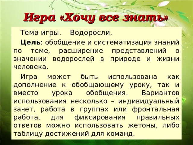 Игра «Хочу все знать» Тема игры. Водоросли. Цель : обобщение и систематизация знаний по теме, расширение представлений о значении водорослей в природе и жизни человека. Игра может быть использована как дополнение к обобщающему уроку, так и вместо урока обобщения. Вариантов использования несколько – индивидуальный зачет, работа в группах или фронтальная работа, для фиксирования правильных ответов можно использовать жетоны, либо таблицу достижений для команд. 