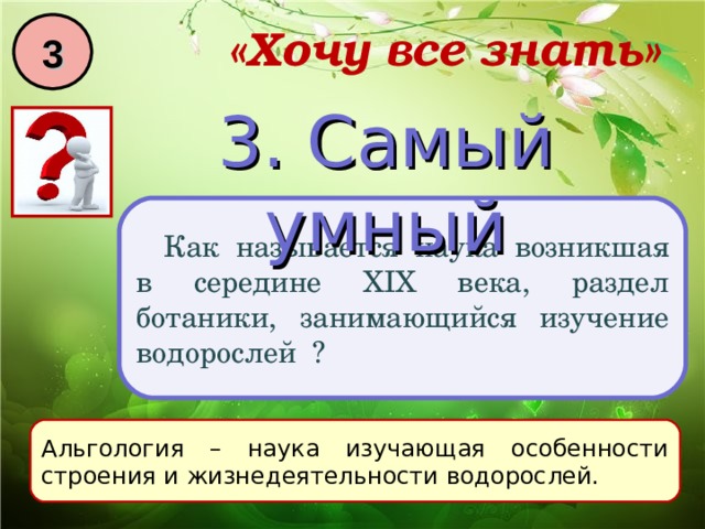 3 «Хочу все знать» 3. Самый умный Как называется наука возникшая в середине XIX века, раздел ботаники, занимающийся изучение водорослей ? Альгология – наука изучающая особенности строения и жизнедеятельности водорослей. 