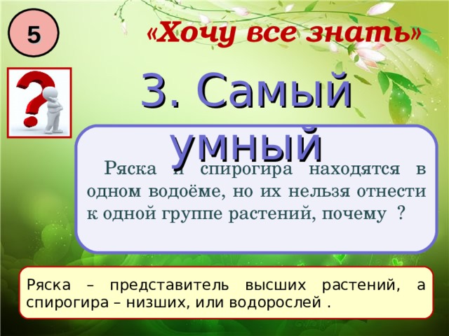 5 «Хочу все знать» 3. Самый умный Ряска и спирогира находятся в одном водоёме, но их нельзя отнести к одной группе растений, почему ? Ряска – представитель высших растений, а спирогира – низших, или водорослей . 