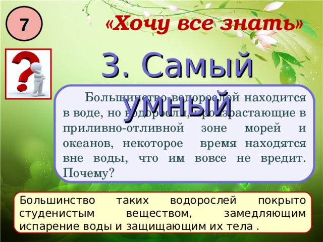 7 «Хочу все знать» 3. Самый умный  Большинство водорослей находится в воде, но водоросли, произрастающие в приливно-отливной зоне морей и океанов, некоторое время находятся вне воды, что им вовсе не вредит. Почему? Большинство таких водорослей покрыто студенистым веществом, замедляющим испарение воды и защищающим их тела . 