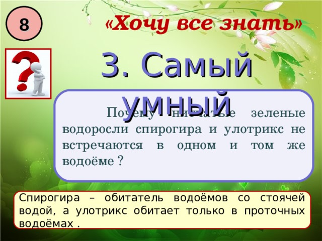 8 «Хочу все знать» 3. Самый умный  Почему нитчатые зеленые водоросли спирогира и улотрикс не встречаются в одном и том же водоёме ? Спирогира – обитатель водоёмов со стоячей водой, а улотрикс обитает только в проточных водоёмах . 
