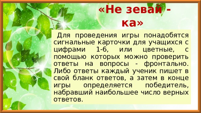 «Не зевай - ка» Для проведения игры понадобятся сигнальные карточки для учащихся с цифрами 1-6, или цветные, с помощью которых можно проверить ответы на вопросы - фронтально. Либо ответы каждый ученик пишет в свой бланк ответов, а затем в конце игры определяется победитель, набравший наибольшее число верных ответов. 