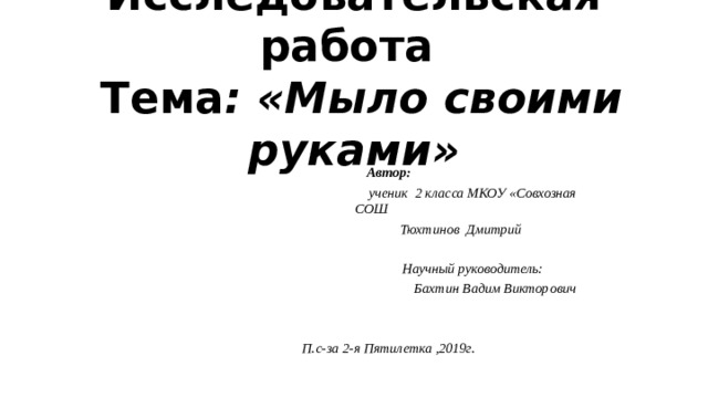 Исследовательская работа   Тема : «Мыло своими руками»    Автор:  ученик 2 класса МКОУ «Совхозная СОШ  Тюхтинов Дмитрий   Научный руководитель:  Бахтин Вадим Викторович   П.с-за 2-я Пятилетка ,2019г.  