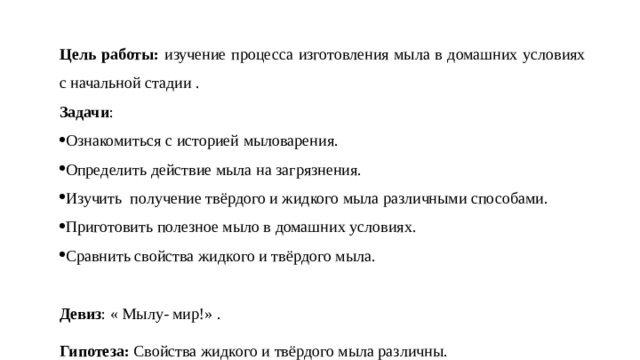    Цель работы: изучение процесса изготовления мыла в домашних условиях с начальной стадии . Задачи : Ознакомиться с историей мыловарения. Определить действие мыла на загрязнения. Изучить получение твёрдого и жидкого мыла различными способами. Приготовить полезное мыло в домашних условиях. Сравнить свойства жидкого и твёрдого мыла.   Девиз : « Мылу- мир!» . Гипотеза: Свойства жидкого и твёрдого мыла различны. 