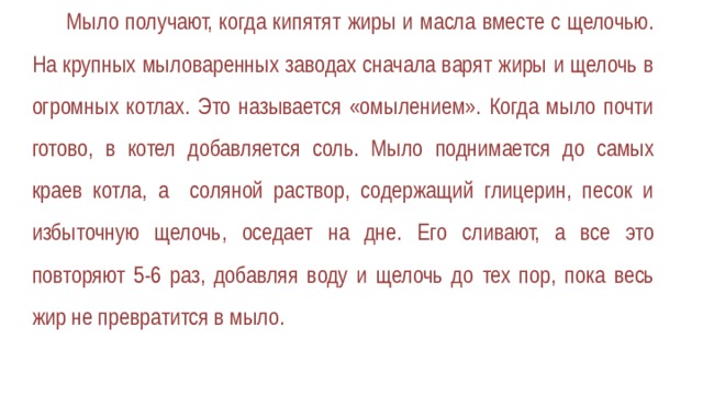 Мыло получают, когда кипятят жиры и масла вместе с щелочью. На крупных мыловаренных заводах сначала варят жиры и щелочь в огромных котлах. Это называется «омылением». Когда мыло почти готово, в котел добавляется соль. Мыло поднимается до самых краев котла, а соляной раствор, содержащий глицерин, песок и избыточную щелочь, оседает на дне. Его сливают, а все это повторяют 5-6 раз, добавляя воду и щелочь до тех пор, пока весь жир не превратится в мыло. 