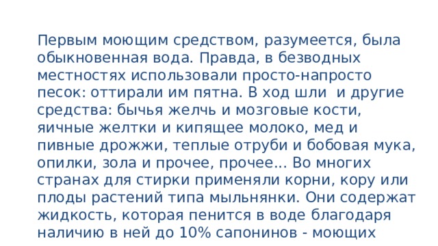 Первым моющим средством, разумеется, была обыкновенная вода. Правда, в безводных местностях использовали просто-напросто песок: оттирали им пятна. В ход шли и другие средства: бычья желчь и мозговые кости, яичные желтки и кипящее молоко, мед и пивные дрожжи, теплые отруби и бобовая мука, опилки, зола и прочее, прочее... Во многих странах для стирки применяли корни, кору или плоды растений типа мыльнянки. Они содержат жидкость, которая пенится в воде благодаря наличию в ней до 10% сапонинов - моющих веществ, природного происхождения. 