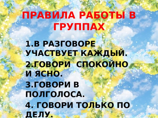 ПРАВИЛА РАБОТЫ В ГРУППАХ 1.В РАЗГОВОРЕ УЧАСТВУЕТ КАЖДЫЙ. 2.ГОВОРИ СПОКОЙНО И ЯСНО. 3.ГОВОРИ В ПОЛГОЛОСА. 4. ГОВОРИ ТОЛЬКО ПО ДЕЛУ. 