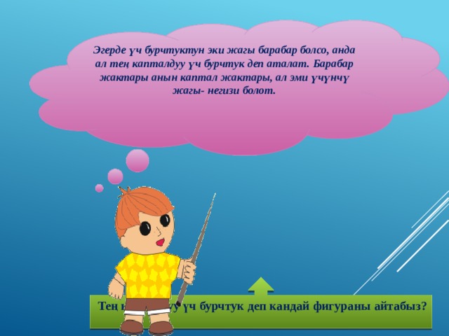 Эгерде үч бурчтуктун эки жагы барабар болсо, анда ал тең капталдуу үч бурчтук деп аталат. Барабар жактары анын каптал жактары, ал эми үчүнчү жагы- негизи болот.    Тең капталдуу үч бурчтук деп кандай фигураны айтабыз?  