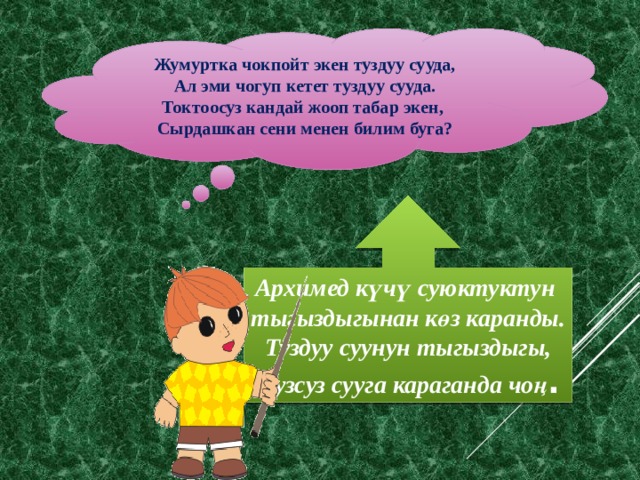 Жумуртка чокпойт экен туздуу сууда, Ал эми чогуп кетет туздуу сууда. Токтоосуз кандай жооп табар экен, Сырдашкан сени менен билим буга? Архимед күчү суюктуктун тыгыздыгынан көз каранды. Туздуу суунун тыгыздыгы, тузсуз сууга караганда чоң . 
