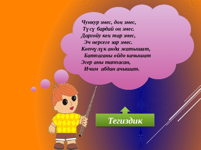 Чункур эмес, доң эмес,  Түсү бардай оң эмес. Даргойу кең тар эмес,  Эч нерсеге зар эмес. Көпчүлүк анда жатышат,  Батпаганы өйдө качышат Эгер аны таппасан,  Ичим абдан ачышат. Тегиздик 