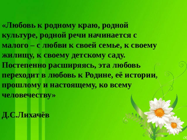 «Любовь к родному краю, родной культуре, родной речи начинается с малого – с любви к своей семье, к своему жилищу, к своему детскому саду. Постепенно расширяясь, эта любовь переходит в любовь к Родине, её истории, прошлому и настоящему, ко всему человечеству»  Д.С.Лихачёв   
