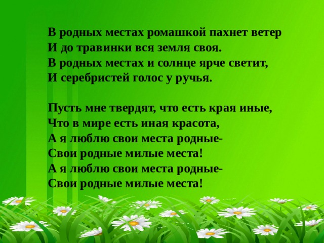  В родных местах ромашкой пахнет ветер   И до травинки вся земля своя.   В родных местах и солнце ярче светит,   И серебристей голос у ручья.    Пусть мне твердят, что есть края иные,   Что в мире есть иная красота,   А я люблю свои места родные-   Свои родные милые места!   А я люблю свои места родные-   Свои родные милые места!      