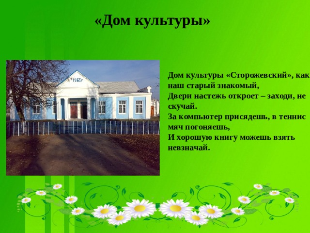 «Дом культуры»  Дом культуры «Сторожевский», как наш старый знакомый,  Двери настежь откроет – заходи, не скучай.  За компьютер присядешь, в теннис мяч погоняешь,  И хорошую книгу можешь взять невзначай.     