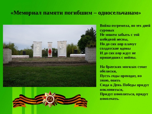 «Мемориал памяти погибшим – односельчанам» Война отгремела, но тех дней суровых  Не можем забыть с той победной весны,  Но до сих пор плачут солдатские вдовы  И до сих пор ждут не пришедших с войны.   На братских могилах стоят обелиски,  Пусть годы проходят, но знаю, опять  Сюда в День Победы придут поклониться,  Придут помолиться, придут помолчать.   
