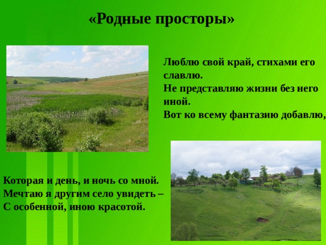 «Родные просторы»  Люблю свой край, стихами его славлю.  Не представляю жизни без него иной.  Вот ко всему фантазию добавлю,     Которая и день, и ночь со мной.  Мечтаю я другим село увидеть –  С особенной, иною красотой.   