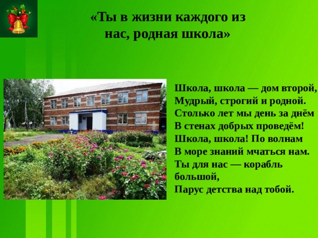«Ты в жизни каждого из нас, родная школа»   Школа, школа — дом второй,  Мудрый, строгий и родной.  Столько лет мы день за днём  В стенах добрых проведём! Школа, школа! По волнам  В море знаний мчаться нам.  Ты для нас — корабль большой,  Парус детства над тобой.  