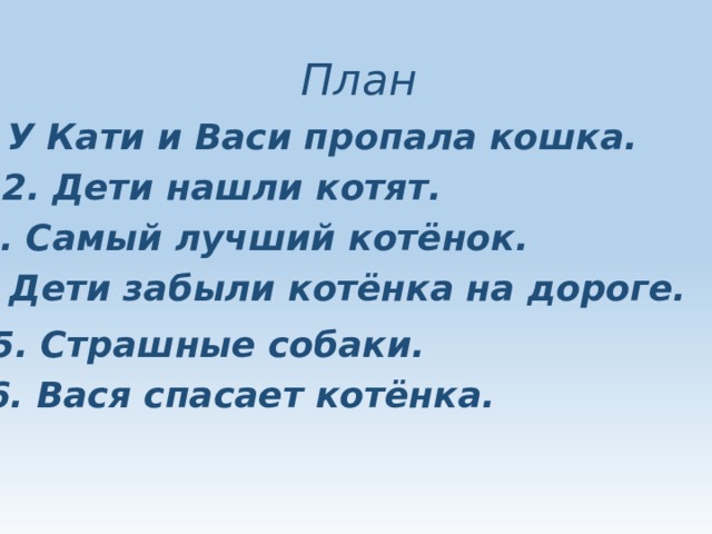 План 1. У Кати и Васи пропала кошка. 2. Дети нашли котят. 3. Самый лучший котёнок. 4. Дети забыли котёнка на дороге. 5. Страшные собаки. 6. Вася спасает котёнка. 