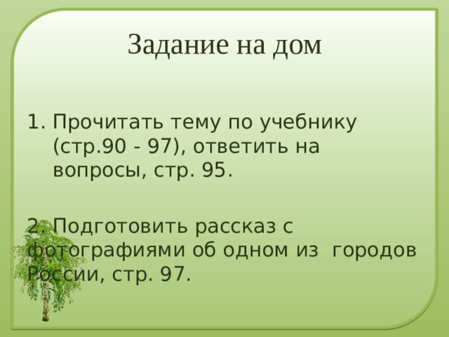 Задание на дом Прочитать тему по учебнику (стр.90 - 97), ответить на вопросы, стр. 95. 2. Подготовить рассказ с фотографиями об одном из городов России, стр. 97. 