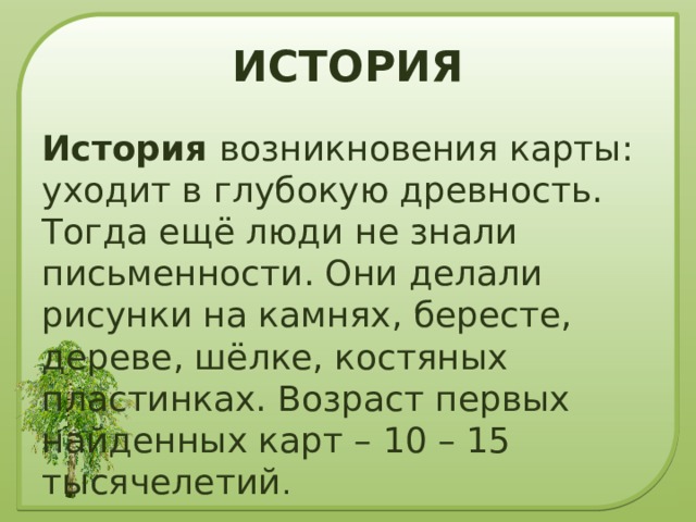 ИСТОРИЯ История возникновения карты: уходит в глубокую древность. Тогда ещё люди не знали письменности. Они делали рисунки на камнях, бересте, дереве, шёлке, костяных пластинках. Возраст первых найденных карт – 10 – 15 тысячелетий . 