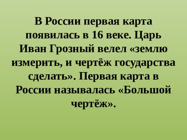 В России первая карта появилась в 16 веке. Царь Иван Грозный велел «землю измерить, и чертёж государства сделать». Первая карта в России называлась «Большой чертёж». 