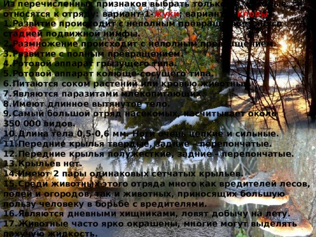 Из перечисленных признаков выбрать только те, которые относятся к отряду: вариант-1- жуки ; вариант-2- клопы . 1.Развитие происходит с неполным превращением, но со стадией подвижной нимфы. 2.Размножение происходит с неполным превращением. 3.Развитие с полным превращением. 4.Ротовой аппарат грызущего типа. 5.Ротовой аппарат колюще-сосущего типа. 6.Питаются соком растений или кровью животных. 7.Являются паразитами млекопитающих. 8.Имеют длинное вытянутое тело. 9.Самый большой отряд насекомых, насчитывает около 350 000 видов. 10.Длина тела 0,5-0,6 мм. Ноги очень цепкие и сильные. 11.Передние крылья твердые, задние – перепончатые. 12.Передние крылья полужесткие, задние – перепончатые. 13.Крыльев нет. 14.Имеют 2 пары одинаковых сетчатых крыльев. 15.Среди животных этого отряда много как вредителей лесов, полей и огородов, так и животных, приносящих большую пользу человеку в борьбе с вредителями. 16.Являются дневными хищниками, ловят добычу на лету. 17.Животные часто ярко окрашены, многие могут выделять пахучую жидкость. 
