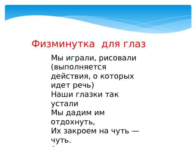 Физминутка для глаз Мы играли, рисовали (выполняется действия, о которых идет речь) Наши глазки так устали Мы дадим им отдохнуть, Их закроем на чуть — чуть. А теперь их открываем И немного поморгаем. 