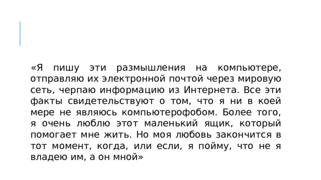 «Я пишу эти размышления на компьютере, отправляю их электронной почтой через мировую сеть, черпаю информацию из Интернета. Все эти факты свидетельствуют о том, что я ни в коей мере не являюсь компьютерофобом. Более того, я очень люблю этот маленький ящик, который помогает мне жить. Но моя любовь закончится в тот момент, когда, или если, я пойму, что не я владею им, а он мной» 