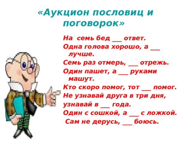 «Аукцион пословиц и поговорок» На семь бед ___ ответ. Одна голова хорошо, а ___ лучше. Семь раз отмерь, ___ отрежь. Один пашет, а ___ руками машут. Кто скоро помог, тот ___ помог. Не узнавай друга в три дня, узнавай в ___ года. Один с сошкой, а ___ с ложкой.  Сам не дерусь, ___ боюсь. 