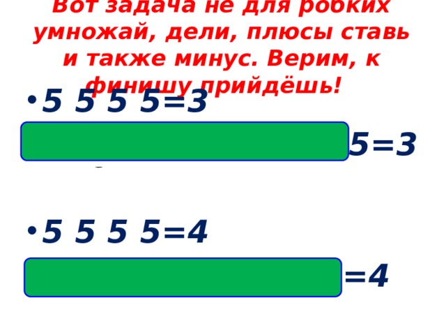 Вот задача не для робких умножай, дели, плюсы ставь и также минус. Верим, к финишу прийдёшь! 5 5 5 5=3 Ответ:(5 +5 +5): 5=3  5 5 5 5=4 Ответ:(5 ·5- 5): 5=4    