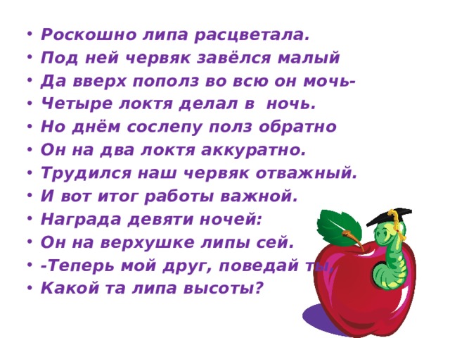 Роскошно липа расцветала. Под ней червяк завёлся малый Да вверх пополз во всю он мочь- Четыре локтя делал в ночь. Но днём сослепу полз обратно Он на два локтя аккуратно. Трудился наш червяк отважный. И вот итог работы важной. Награда девяти ночей: Он на верхушке липы сей. -Теперь мой друг, поведай ты, Какой та липа высоты? 