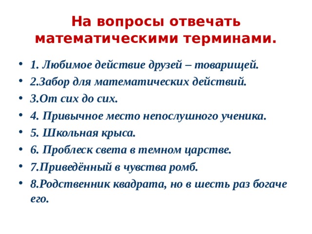 На вопросы отвечать математическими терминами. 1. Любимое действие друзей – товарищей. 2.Забор для математических действий. 3.От сих до сих. 4. Привычное место непослушного ученика. 5. Школьная крыса. 6. Проблеск света в темном царстве. 7.Приведённый в чувства ромб. 8.Родственник квадрата, но в шесть раз богаче его. 