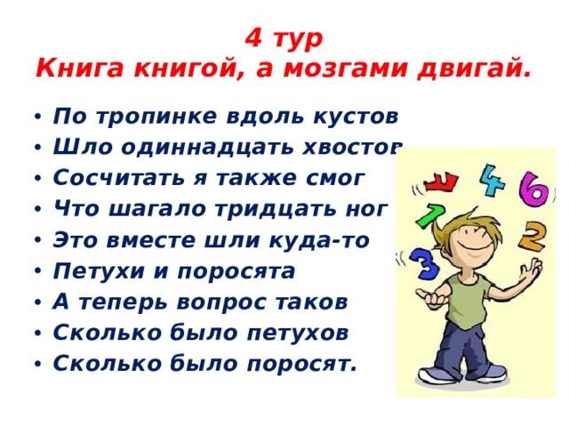 4 тур  Книга книгой, а мозгами двигай. По тропинке вдоль кустов Шло одиннадцать хвостов Сосчитать я также смог Что шагало тридцать ног Это вместе шли куда-то Петухи и поросята А теперь вопрос таков Сколько было петухов Сколько было поросят. 