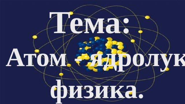 Тема:   Атом - ядролук физика. 