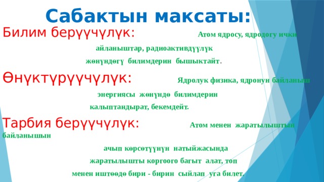 Сабактын максаты: Билим берүүчүлүк: Атом ядросу, ядродогу ички  айланыштар, радиоактивдүүлүк  жөнүндөгү билимдерин бышыктайт . Өнүктүрүүчүлүк:  Ядролук физика, ядронун байланыш  энергиясы жөнүндө билимдерин  калыптандырат, бекемдейт. Тарбия берүүчүлүк: Атом менен жаратылыштын байланышын  ачып көрсөтүүнүн натыйжасында  жаратылышты коргоого багыт алат, топ  менен иштөөдө бири - бирин сыйлап уга билет. 