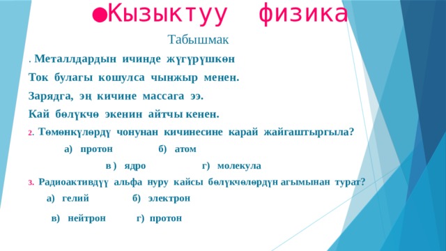 ● Кызыктуу физика Табышмак . Металлдардын ичинде жүгүрүшкөн Ток булагы кошулса чынжыр менен. Зарядга, эң кичине массага ээ. Кай бөлүкчө экенин айтчы кенен. 2 . Төмөнкүлөрдү чонунан кичинесине карай жайгаштыргыла?  а) протон б) атом  в ) ядро г) молекула 3 . Радиоактивдүү альфа нуру кайсы бөлүкчөлөрдүн агымынан турат?  а) гелий б) электрон   в) нейтрон г) протон  