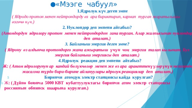 ● «Мээге чабуул» 1.Ядролук күч деген эмне ( Ядродо протон менен нейтрондорду өз ара бириктирип, кармап турган жаратылышы өзгөчө күч.) 2. Нуклондор деп эмнени айтабыз? (Атомдордун ядролору протон менен нейтрондордон гана турган. Алар жалпысынан нуклондор деп аталат.) 3. Байланыш энергия деген эмне?  ( Ядрону өз алдынча протондорго жана ажыратыш үчүн чоң энергия талап кылынат. Бул энергия байланыш энергиясы деп аталат.)  4. Ядролук реакция деп эмнени айтабыз?  Ж: ( Атом ядролорунун ар кандай бөлүкчөлөр менен же өз ара аракеттенүүлөрүнүн негизинде жасалма түрдө бири-бирине айлануулары ядролук реакциялар деп аталат.) Биринчи атомдук электр станциясы кайда курулган? Ж : ( Дүйнө боюнча 5000 КВТ кубаттуулуктагы биринчи атом электр станциясы россиянын обнинск шаарына курулган.)      