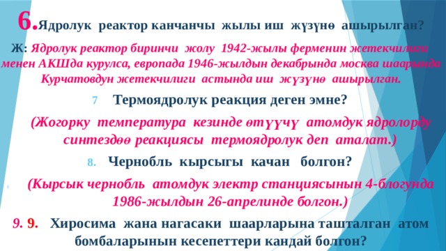 6. Ядролук реактор канчанчы жылы иш жүзүнө ашырылган? Ж: Ядролук реактор биринчи жолу 1942-жылы ферменин жетекчилиги менен АКШда курулса, европада 1946-жылдын декабрында москва шаарында Курчатовдун жетекчилиги астында иш жүзүнө ашырылган. Термоядролук реакция деген эмне?  (Жогорку температура кезинде өтүүчү атомдук ядролорду синтездөө реакциясы термоядролук деп аталат.) Чернобль кырсыгы качан болгон?  (Кырсык чернобль атомдук электр станциясынын 4-блогунда 1986-жылдын 26-апрелинде болгон.) 9. 9. Хиросима жана нагасаки шаарларына ташталган атом бомбаларынын кесепеттери кандай болгон?         