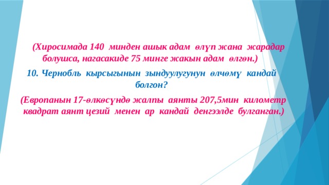    (Хиросимада 140 минден ашык адам өлүп жана жарадар болушса, нагасакиде 75 минге жакын адам өлгөн.) 10. Чернобль кырсыгынын зындуулугунун өлчөмү кандай болгон?  (Европанын 17-өлкөсүндө жалпы аянты 207,5мин километр квадрат аянт цезий менен ар кандай денгээлде булганган.)   