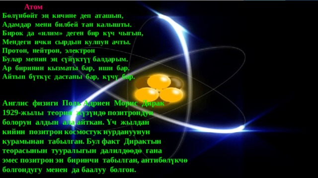  Атом  Бөлүнбөйт эң кичине деп аташып,  Адамдар мени билбей тан калышты.  Бирок да «илим» деген бир күч чыгып,  Мендеги ички сырдын кулпун ачты.  Протон, нейтрон, электрон  Булар менин эң сүйүктүү балдарым.  Ар биринин кызматы бар, иши бар.  Айтып бүткүс дастаны бар, күчү бар.    Англис физиги Поль Адриен Морис Дирак  1929-жылы теория жүзүндө позитрондун  болорун алдын ала айткан. Үч жылдан  кийин позитрон космостук нурдануунун  курамынан табылган. Бул факт Дирактын  теорасынын тууралыгын далилдөөдө гана  эмес позитрон эн биринчи табылган, антибөлүкчө  болгондугу менен да баалуу болгон.   