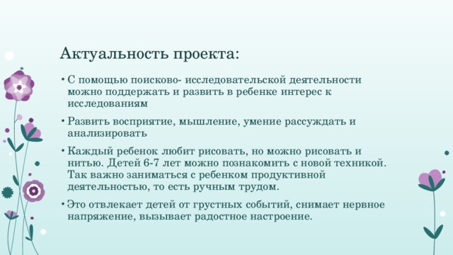 Актуальность проекта: С помощью поисково- исследовательской деятельности можно поддержать и развить в ребенке интерес к исследованиям Развить восприятие, мышление, умение рассуждать и анализировать Каждый ребенок любит рисовать, но можно рисовать и нитью. Детей 6-7 лет можно познакомить с новой техникой. Так важно заниматься с ребенком продуктивной деятельностью, то есть ручным трудом. Это отвлекает детей от грустных событий, снимает нервное напряжение, вызывает радостное настроение. 