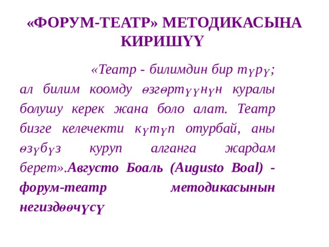«ФОРУМ-ТЕАТР» МЕТОДИКАСЫНА КИРИШҮҮ  «Театр - билимдин бир түрү; ал билим коомду өзгөртүүнүн куралы болушу керек жана боло алат. Театр бизге келечекти күтүп отурбай, аны өзүбүз куруп алганга жардам берет». Августо Боаль (Augusto Boal) - форум-театр методикасынын негиздөөчүсү 