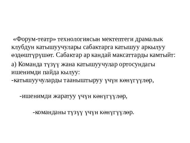  «Форум-театр» технологиясын мектептеги драмалык клубдун катышуучулары сабактарга катышуу аркылуу өздөштүрүшөт. Сабактар ар кандай максаттарды камтыйт: а) Команда түзүү жана катышуучулар ортосундагы ишенимди пайда кылуу: -катышуучуларды тааныштыруу үчүн көнүгүүлөр, -ишенимди жаратуу үчүн көнүгүүлөр, -команданы түзүү үчүн көнүгүүлөр. 