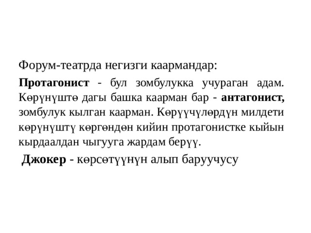 Форум-театрда негизги каармандар: Протагонист - бул зомбулукка учураган адам. Көрүнүштө дагы башка каарман бар - антагонист, зомбулук кылган каарман. Көрүүчүлөрдүн милдети көрүнүштү көргөндөн кийин протагонистке кыйын кырдаалдан чыгууга жардам берүү.   Джокер -  көрсөтүүнүн алып баруучусу 