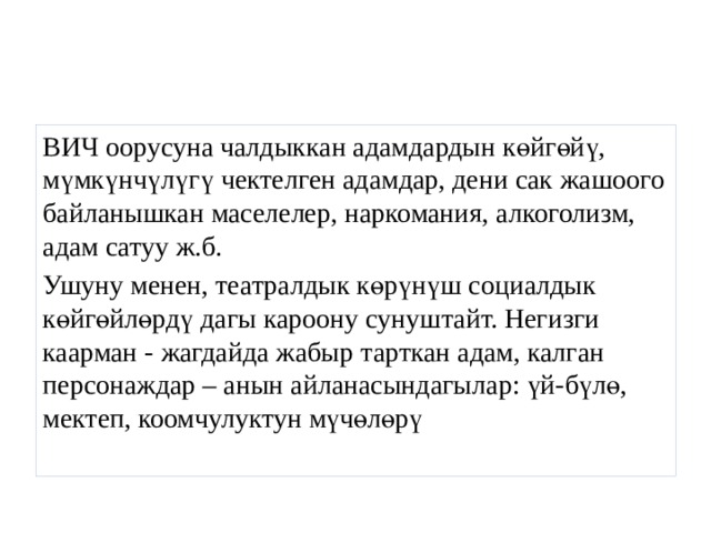 ВИЧ оорусуна чалдыккан адамдардын көйгөйү, мүмкүнчүлүгү чектелген адамдар, дени сак жашоого байланышкан маселелер, наркомания, алкоголизм, адам сатуу ж.б. Ушуну менен, театралдык көрүнүш социалдык көйгөйлөрдү дагы кароону сунуштайт. Негизги каарман - жагдайда жабыр тарткан адам, калган персонаждар – анын айланасындагылар: үй-бүлө, мектеп, коомчулуктун мүчөлөрү 